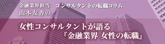 金融業界担当キャリアコンサルタントの転職コラム 山本友香の『金融業界 女性の転職』