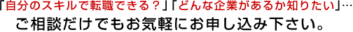 「自分のスキルで転職できる？」「どんな企業があるか知りたい」… ご相談だけでもお気軽にお申し込み下さい。