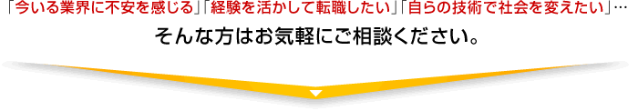 「今いる業界に不安を感じる」「経験を活かして転職したい」「自らの技術で社会を変えたい」・・・そんな方はお気軽にご相談ください。