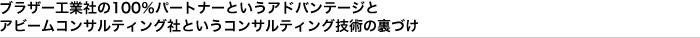 ブラザー工業社の100％パートナーというアドバンテージとアビームコンサルティング社というコンサルティング技術の裏づけ