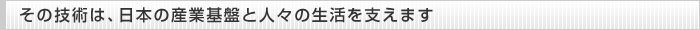 その技術は、日本の産業基盤と人々の生活を支えます