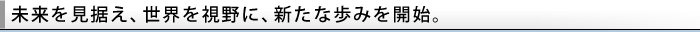 未来を見据え、世界を視野に、新たな歩みを開始。