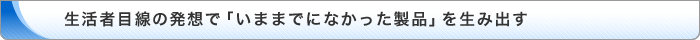生活者目線の発想で「いままでになかった製品」を生み出す