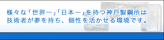 様々な「世界一」「日本一」を持つ神戸製鋼所は技術者が夢を持ち、個性を活かせる環境です。