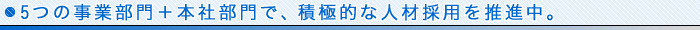 5つの事業部門＋本社部門で、積極的な人材採用を推進中。