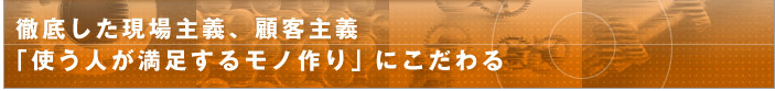 徹底した現場主義、顧客主義 「使う人が満足するモノ作り」にこだわる