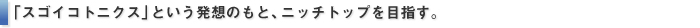 「スゴイコトニクス」という発想のもと、ニッチトップを目指す。