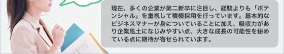 現在、多くの企業が第二新卒に注目し、経験よりも「ポテンシャル」を重視して積極採用を行っています。基本的なビジネスマナーが身についていることに加え、吸収力があり企業風土になじみやすい点、大きな成長の可能性を秘めている点に期待が寄せられています。